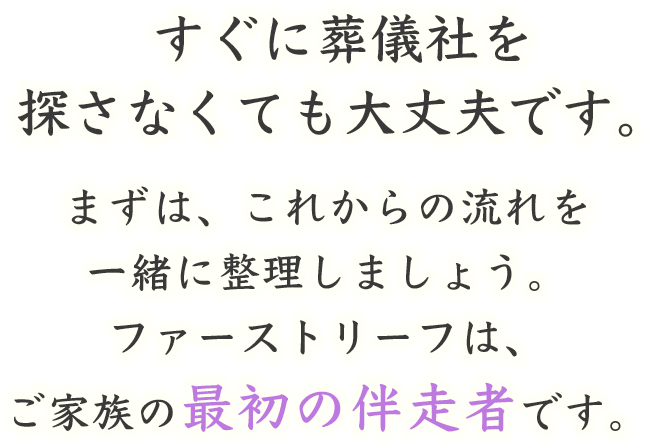すぐに葬儀社を探さなくても大丈夫です。まずは、これからの流れを一緒に整理しましょう。ファーストリーフは、ご家族の最初の伴走者です。